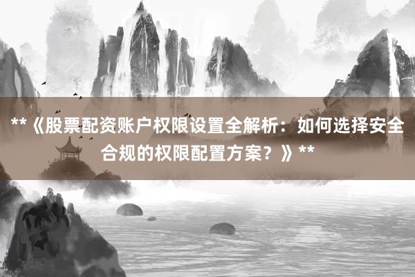 **《股票配资账户权限设置全解析：如何选择安全合规的权限配置方案？》**