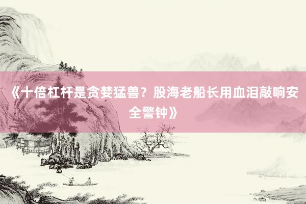 《十倍杠杆是贪婪猛兽？股海老船长用血泪敲响安全警钟》