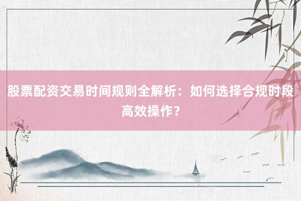 股票配资交易时间规则全解析：如何选择合规时段高效操作？
