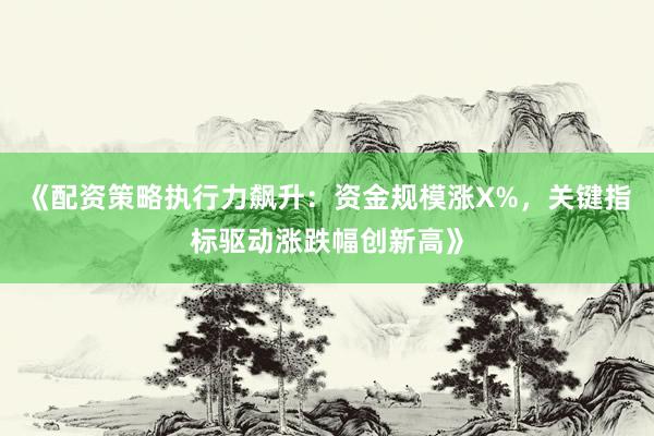 《配资策略执行力飙升：资金规模涨X%，关键指标驱动涨跌幅创新高》