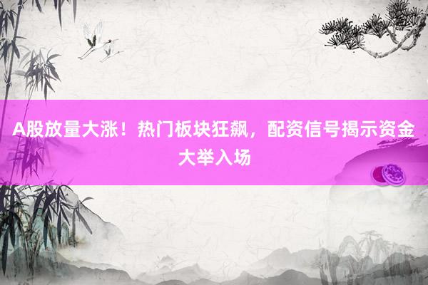 A股放量大涨！热门板块狂飙，配资信号揭示资金大举入场