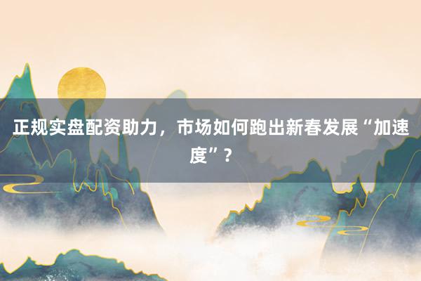 正规实盘配资助力，市场如何跑出新春发展“加速度”？
