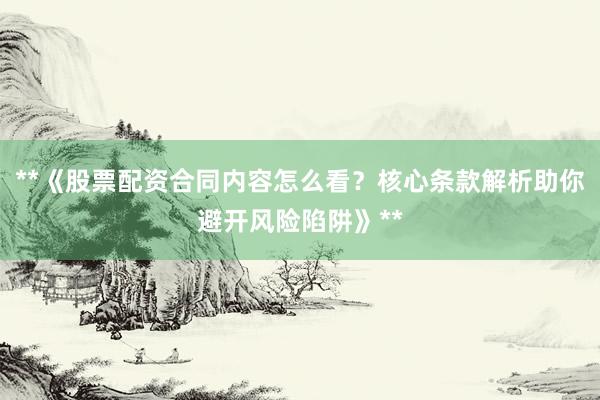 **《股票配资合同内容怎么看？核心条款解析助你避开风险陷阱》**
