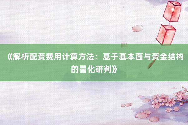 《解析配资费用计算方法：基于基本面与资金结构的量化研判》