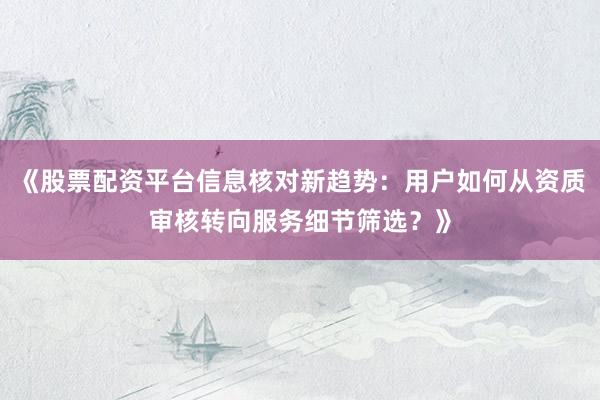 《股票配资平台信息核对新趋势：用户如何从资质审核转向服务细节筛选？》