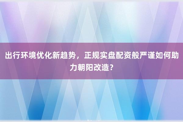 出行环境优化新趋势，正规实盘配资般严谨如何助力朝阳改造？