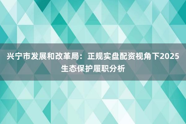 兴宁市发展和改革局：正规实盘配资视角下2025生态保护履职分析