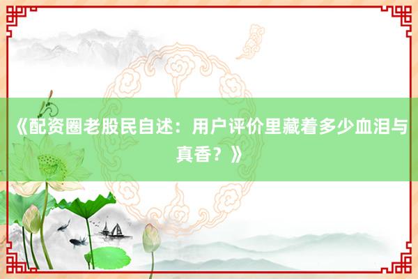 《配资圈老股民自述：用户评价里藏着多少血泪与真香？》