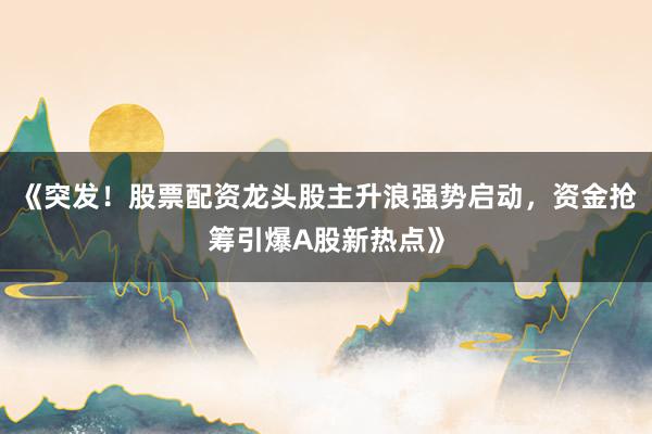 《突发！股票配资龙头股主升浪强势启动，资金抢筹引爆A股新热点》
