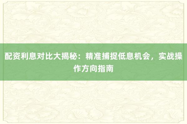 配资利息对比大揭秘：精准捕捉低息机会，实战操作方向指南