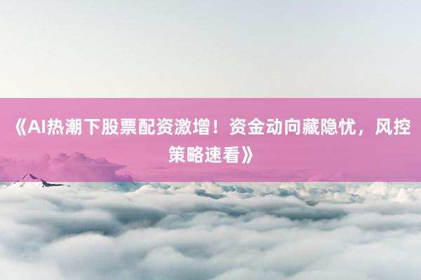 《AI热潮下股票配资激增！资金动向藏隐忧，风控策略速看》