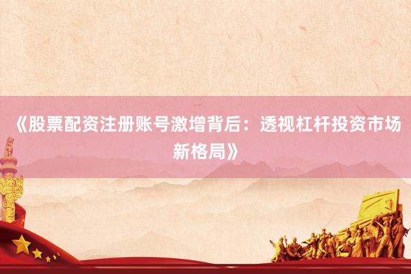 《股票配资注册账号激增背后：透视杠杆投资市场新格局》