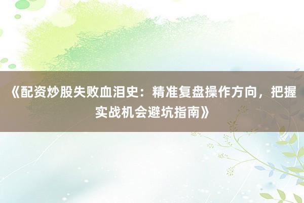 《配资炒股失败血泪史：精准复盘操作方向，把握实战机会避坑指南》