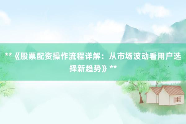 **《股票配资操作流程详解：从市场波动看用户选择新趋势》**