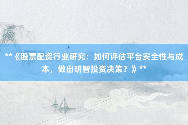 **《股票配资行业研究：如何评估平台安全性与成本，做出明智投资决策？》**