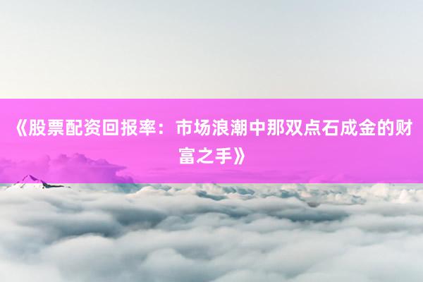 《股票配资回报率：市场浪潮中那双点石成金的财富之手》