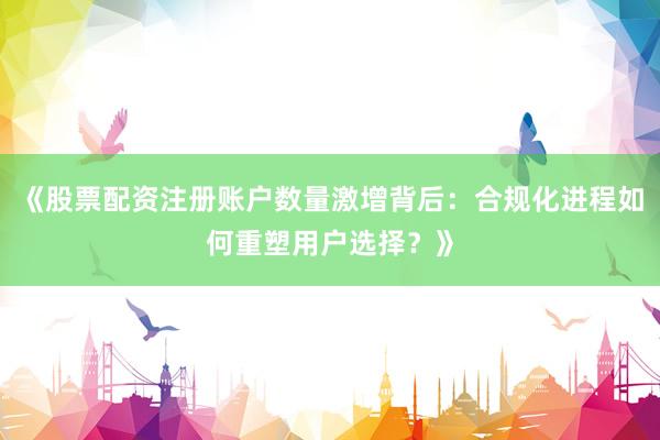《股票配资注册账户数量激增背后：合规化进程如何重塑用户选择？》