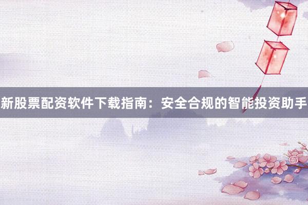 新股票配资软件下载指南：安全合规的智能投资助手