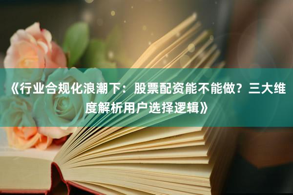 《行业合规化浪潮下：股票配资能不能做？三大维度解析用户选择逻辑》