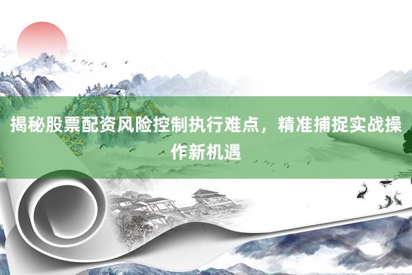 揭秘股票配资风险控制执行难点，精准捕捉实战操作新机遇