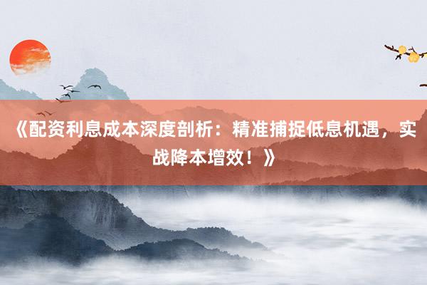 《配资利息成本深度剖析：精准捕捉低息机遇，实战降本增效！》