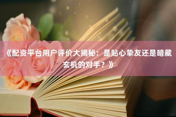 《配资平台用户评价大揭秘：是贴心挚友还是暗藏玄机的对手？》