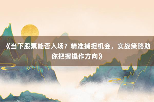 《当下股票能否入场？精准捕捉机会，实战策略助你把握操作方向》