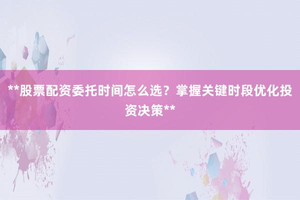 **股票配资委托时间怎么选？掌握关键时段优化投资决策**