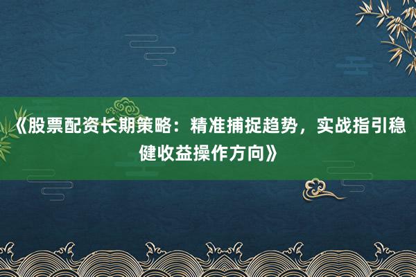 《股票配资长期策略：精准捕捉趋势，实战指引稳健收益操作方向》