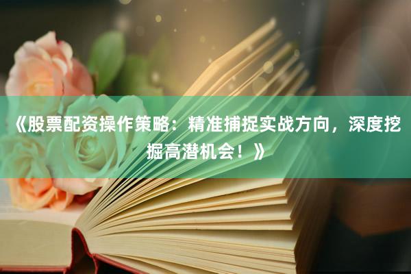 《股票配资操作策略：精准捕捉实战方向，深度挖掘高潜机会！》