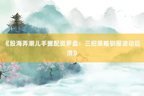《股海弄潮儿手握配资罗盘：三招策略驯服波动巨浪》