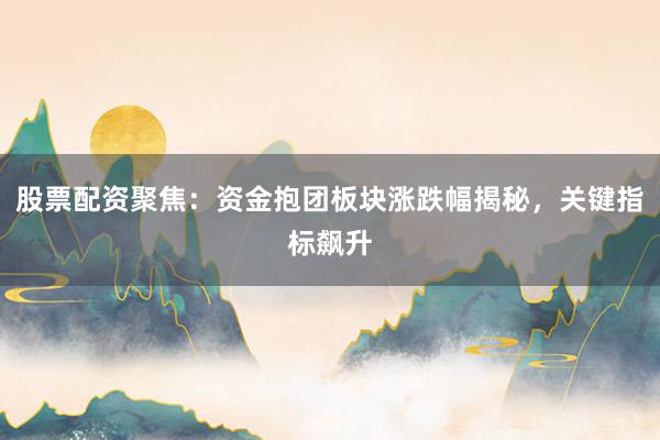 股票配资聚焦：资金抱团板块涨跌幅揭秘，关键指标飙升