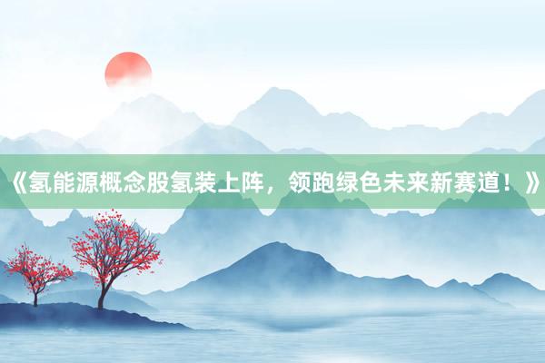 《氢能源概念股氢装上阵,领跑绿色未来新赛道!》