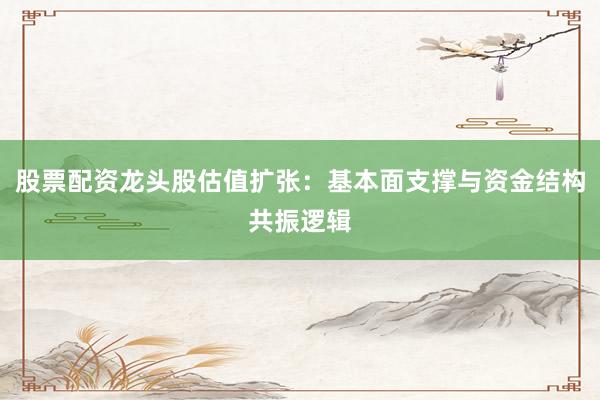 股票配资龙头股估值扩张：基本面支撑与资金结构共振逻辑
