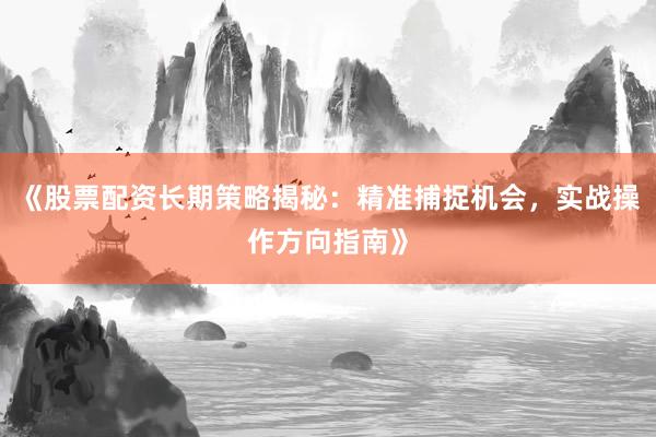 《股票配资长期策略揭秘：精准捕捉机会，实战操作方向指南》