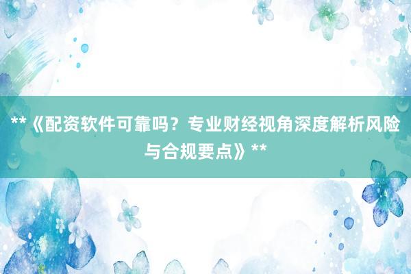**《配资软件可靠吗？专业财经视角深度解析风险与合规要点》**