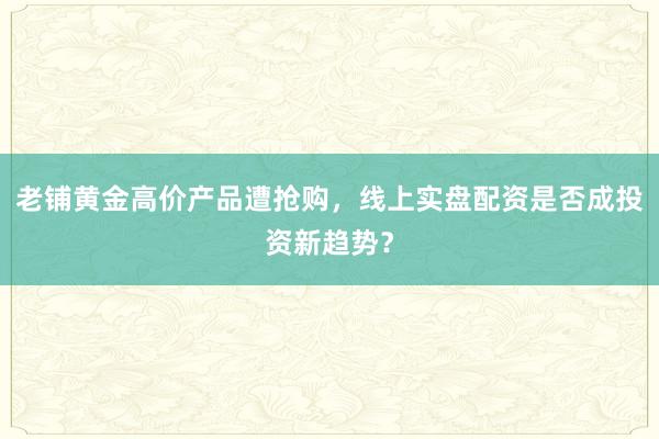 老铺黄金高价产品遭抢购，线上实盘配资是否成投资新趋势？