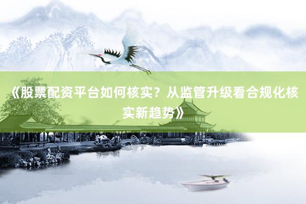 《股票配资平台如何核实?从监管升级看合规化核实新趋势》