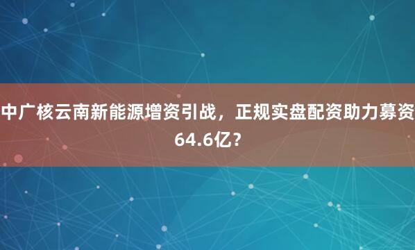 中广核云南新能源增资引战，正规实盘配资助力募资64.6亿？