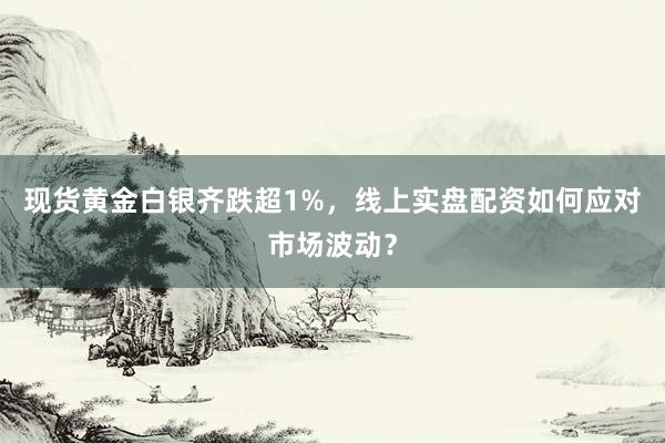 现货黄金白银齐跌超1%，线上实盘配资如何应对市场波动？