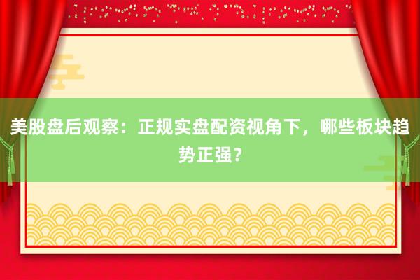 美股盘后观察：正规实盘配资视角下，哪些板块趋势正强？
