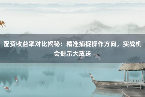 配资收益率对比揭秘：精准捕捉操作方向，实战机会提示大放送