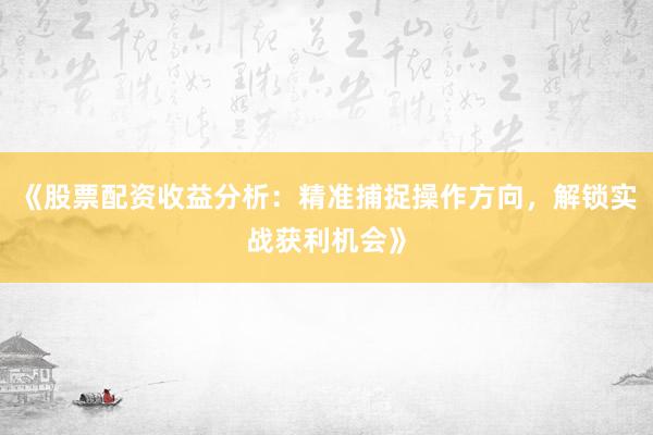 《股票配资收益分析：精准捕捉操作方向，解锁实战获利机会》