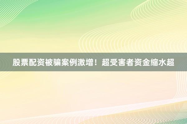 股票配资被骗案例激增！超受害者资金缩水超