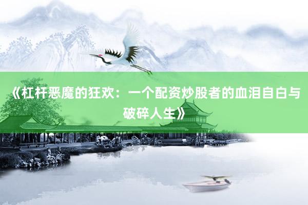 《杠杆恶魔的狂欢：一个配资炒股者的血泪自白与破碎人生》