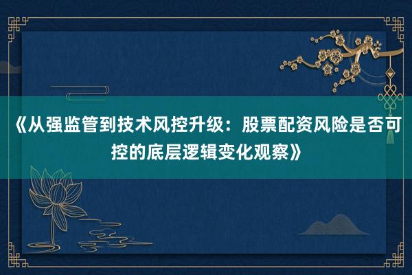 《从强监管到技术风控升级：股票配资风险是否可控的底层逻辑变化观察》