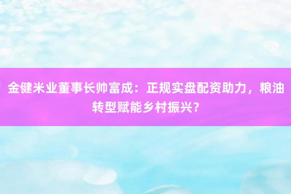 金健米业董事长帅富成：正规实盘配资助力，粮油转型赋能乡村振兴？