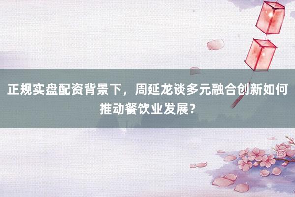 正规实盘配资背景下，周延龙谈多元融合创新如何推动餐饮业发展？