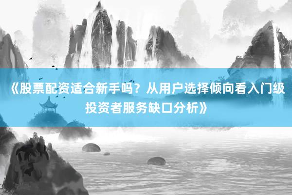 《股票配资适合新手吗？从用户选择倾向看入门级投资者服务缺口分析》