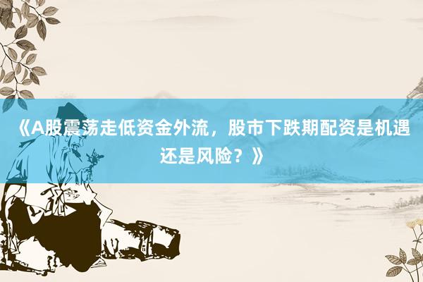 《A股震荡走低资金外流，股市下跌期配资是机遇还是风险？》